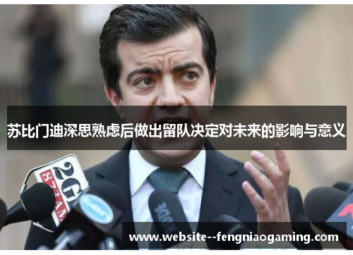 苏比门迪深思熟虑后做出留队决定对未来的影响与意义 苏比门迪深思熟虑后做出留队决定对未来的影响与意义