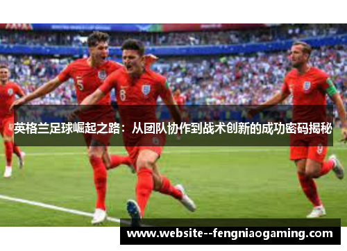 英格兰足球崛起之路：从团队协作到战术创新的成功密码揭秘