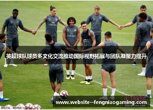英超球队球员多文化交流推动国际视野拓展与团队凝聚力提升