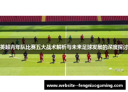 英超青年队比赛五大战术解析与未来足球发展的深度探讨 英超青年队比赛五大战术解析与未来足球发展的深度探讨