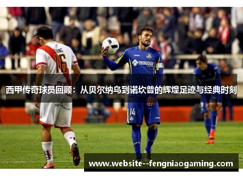 西甲传奇球员回顾：从贝尔纳乌到诺坎普的辉煌足迹与经典时刻