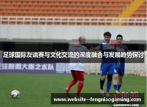 足球国际友谊赛与文化交流的深度融合与发展趋势探讨 足球国际友谊赛与文化交流的深度融合与发展趋势探讨
