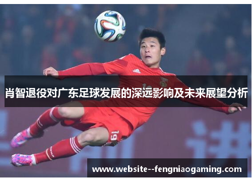 肖智退役对广东足球发展的深远影响及未来展望分析 肖智退役对广东足球发展的深远影响及未来展望分析