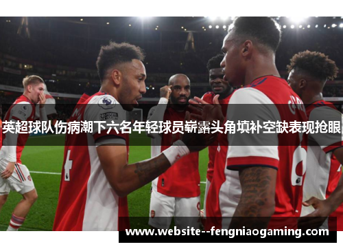 英超球队伤病潮下六名年轻球员崭露头角填补空缺表现抢眼