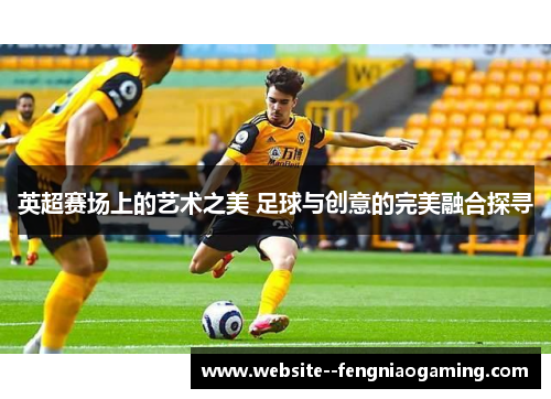 英超赛场上的艺术之美 足球与创意的完美融合探寻 英超赛场上的艺术之美 足球与创意的完美融合探寻