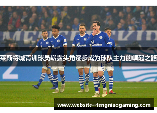 莱斯特城青训球员崭露头角逐步成为球队主力的崛起之路 莱斯特城青训球员崭露头角逐步成为球队主力的崛起之路