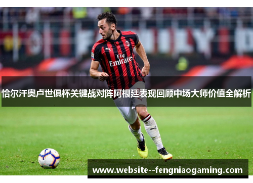 恰尔汗奥卢世俱杯关键战对阵阿根廷表现回顾中场大师价值全解析