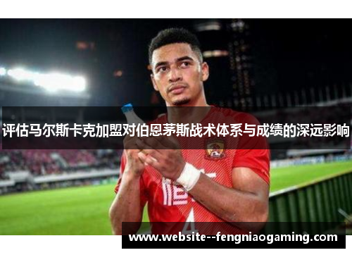 评估马尔斯卡克加盟对伯恩茅斯战术体系与成绩的深远影响