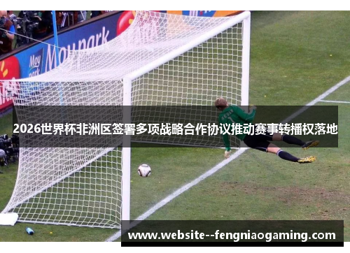 2026世界杯非洲区签署多项战略合作协议推动赛事转播权落地