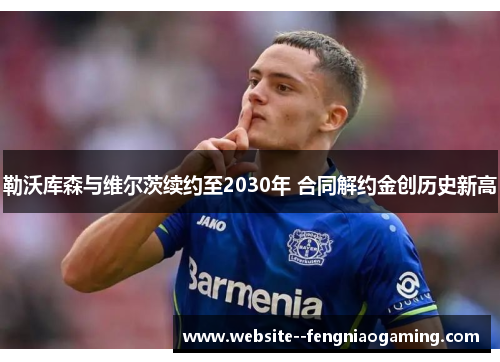 勒沃库森与维尔茨续约至2030年 合同解约金创历史新高