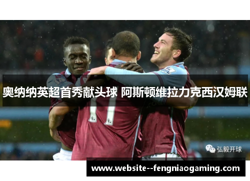 奥纳纳英超首秀献头球 阿斯顿维拉力克西汉姆联