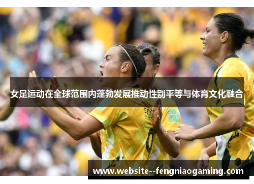 女足运动在全球范围内蓬勃发展推动性别平等与体育文化融合