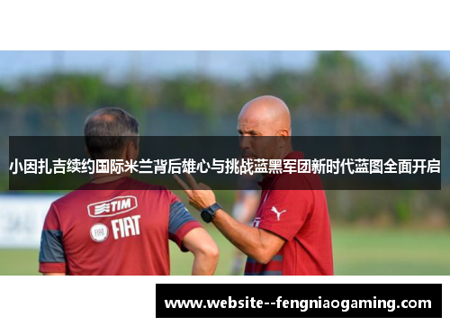 小因扎吉续约国际米兰背后雄心与挑战蓝黑军团新时代蓝图全面开启