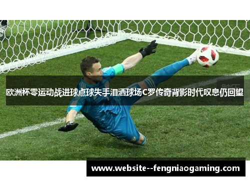 欧洲杯零运动战进球点球失手泪洒球场C罗传奇背影时代叹息仍回望