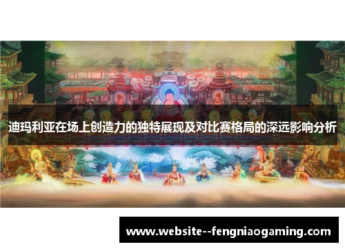 迪玛利亚在场上创造力的独特展现及对比赛格局的深远影响分析