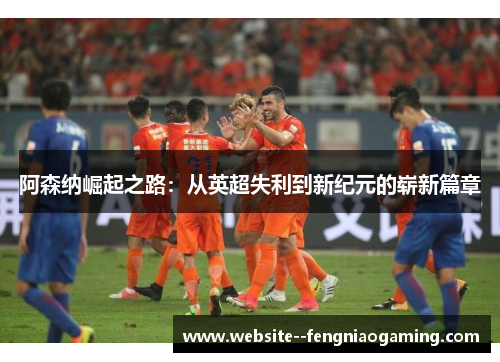 阿森纳崛起之路：从英超失利到新纪元的崭新篇章