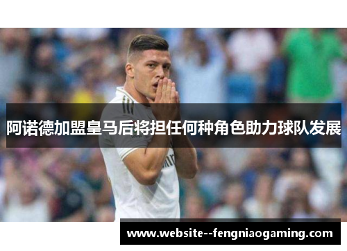 阿诺德加盟皇马后将担任何种角色助力球队发展