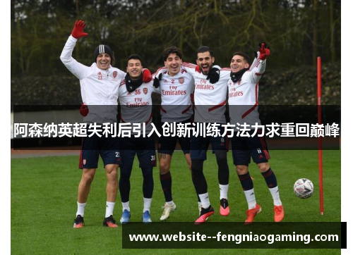 阿森纳英超失利后引入创新训练方法力求重回巅峰