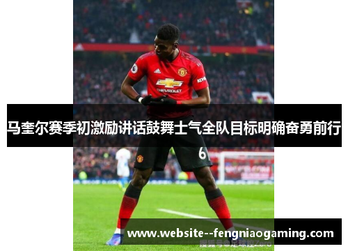 马奎尔赛季初激励讲话鼓舞士气全队目标明确奋勇前行