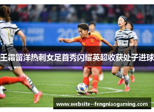 王霜留洋热刺女足首秀闪耀英超收获处子进球 王霜留洋热刺女足首秀闪耀英超收获处子进球