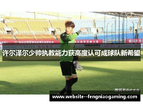 许尔泽尔少帅执教能力获高度认可成球队新希望 许尔泽尔少帅执教能力获高度认可成球队新希望
