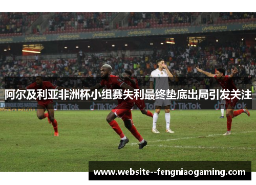 阿尔及利亚非洲杯小组赛失利最终垫底出局引发关注 阿尔及利亚非洲杯小组赛失利最终垫底出局引发关注